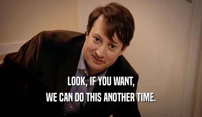 LOOK, IF YOU WANT, WE CAN DO THIS ANOTHER TIME. 