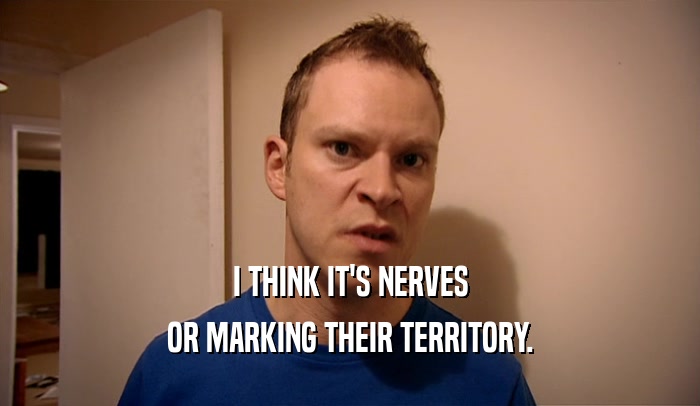 I THINK IT'S NERVES OR MARKING THEIR TERRITORY. 
