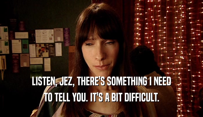 LISTEN, JEZ, THERE'S SOMETHING I NEED TO TELL YOU. IT'S A BIT DIFFICULT. 