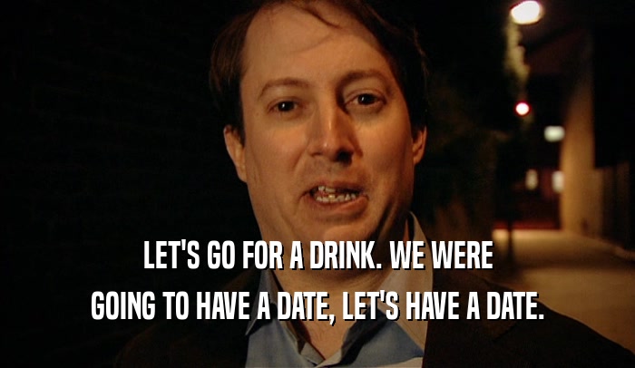 LET'S GO FOR A DRINK. WE WERE GOING TO HAVE A DATE, LET'S HAVE A DATE. 