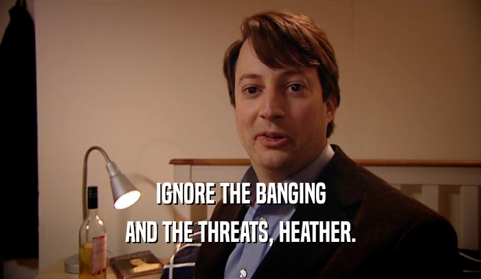 IGNORE THE BANGING AND THE THREATS, HEATHER. 