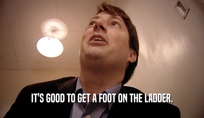 IT'S GOOD TO GET A FOOT ON THE LADDER.  