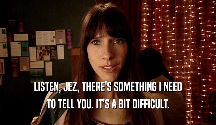 LISTEN, JEZ, THERE'S SOMETHING I NEED TO TELL YOU. IT'S A BIT DIFFICULT. 