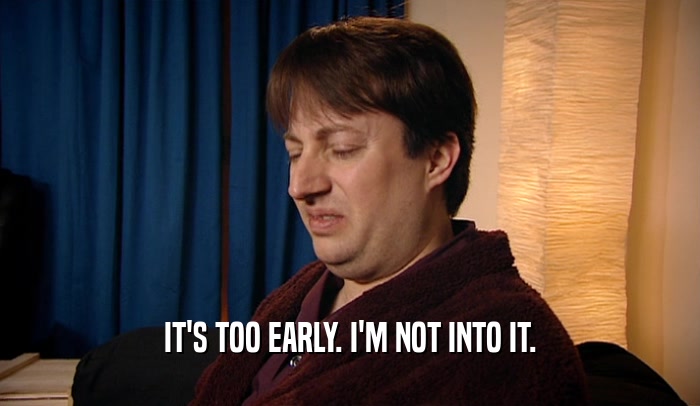 IT'S TOO EARLY. I'M NOT INTO IT.  