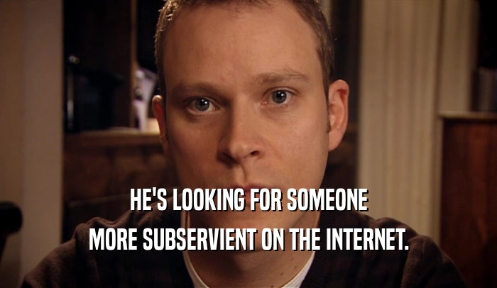 HE'S LOOKING FOR SOMEONE MORE SUBSERVIENT ON THE INTERNET. 