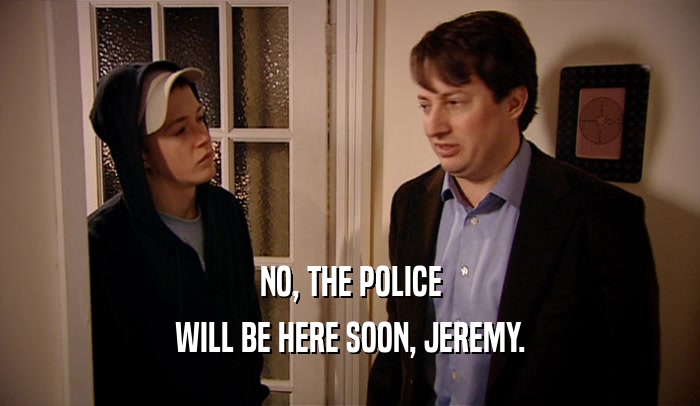 NO, THE POLICE WILL BE HERE SOON, JEREMY. 