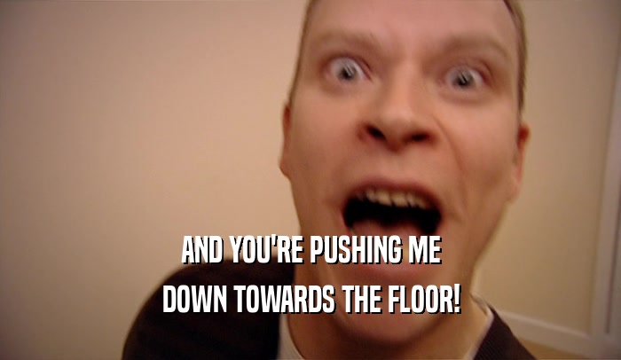 AND YOU'RE PUSHING ME DOWN TOWARDS THE FLOOR! 
