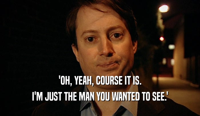 'OH, YEAH, COURSE IT IS. I'M JUST THE MAN YOU WANTED TO SEE.' 