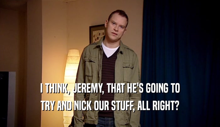 I THINK, JEREMY, THAT HE'S GOING TO TRY AND NICK OUR STUFF, ALL RIGHT? 