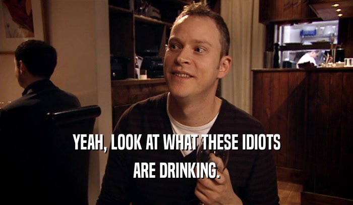 YEAH, LOOK AT WHAT THESE IDIOTS ARE DRINKING. 