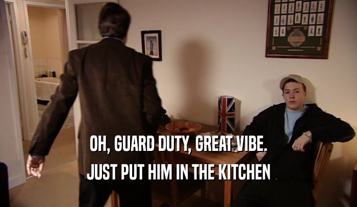 OH, GUARD DUTY, GREAT VIBE. JUST PUT HIM IN THE KITCHEN 