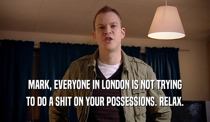 MARK, EVERYONE IN LONDON IS NOT TRYING TO DO A SHIT ON YOUR POSSESSIONS. RELAX. 