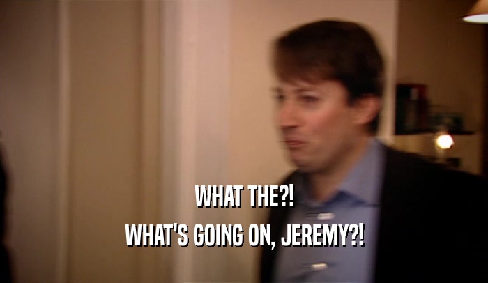WHAT THE?! WHAT'S GOING ON, JEREMY?! 