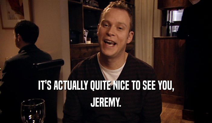 IT'S ACTUALLY QUITE NICE TO SEE YOU, JEREMY. 