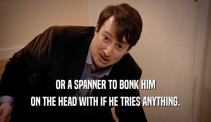 OR A SPANNER TO BONK HIM
 ON THE HEAD WITH IF HE TRIES ANYTHING.
 