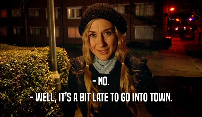 - NO. - WELL, IT'S A BIT LATE TO GO INTO TOWN. 