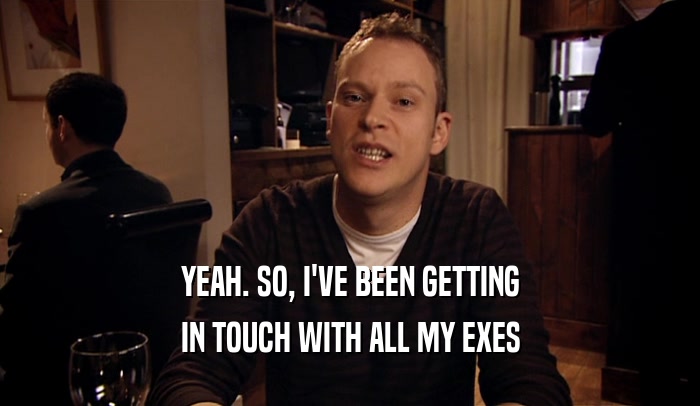 YEAH. SO, I'VE BEEN GETTING IN TOUCH WITH ALL MY EXES 
