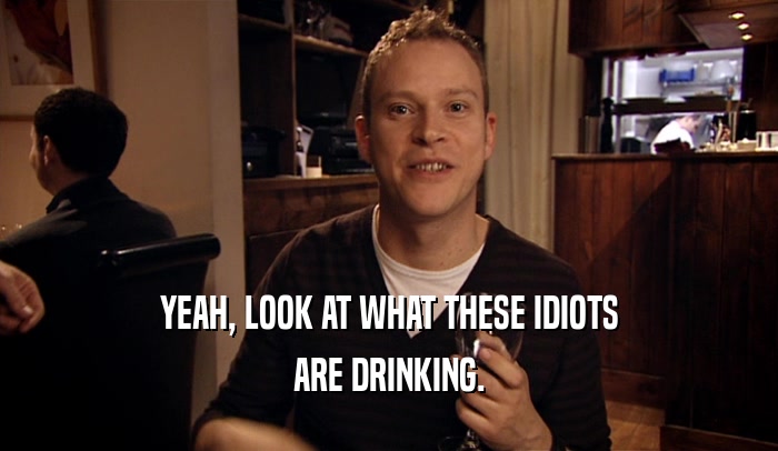 YEAH, LOOK AT WHAT THESE IDIOTS ARE DRINKING. 
