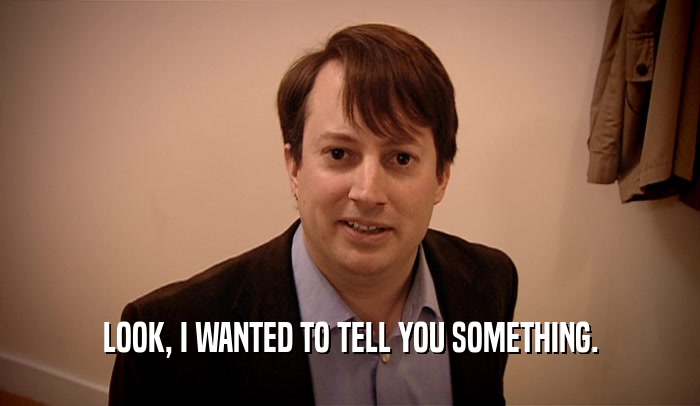 LOOK, I WANTED TO TELL YOU SOMETHING.  