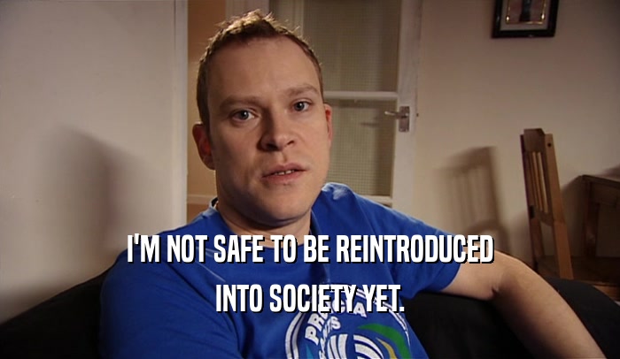 I'M NOT SAFE TO BE REINTRODUCED INTO SOCIETY YET. 
