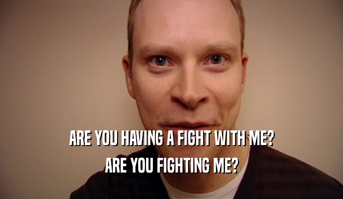 ARE YOU HAVING A FIGHT WITH ME?
 ARE YOU FIGHTING ME?
 
