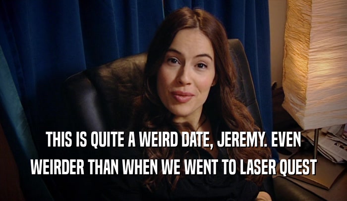 THIS IS QUITE A WEIRD DATE, JEREMY. EVEN WEIRDER THAN WHEN WE WENT TO LASER QUEST 
