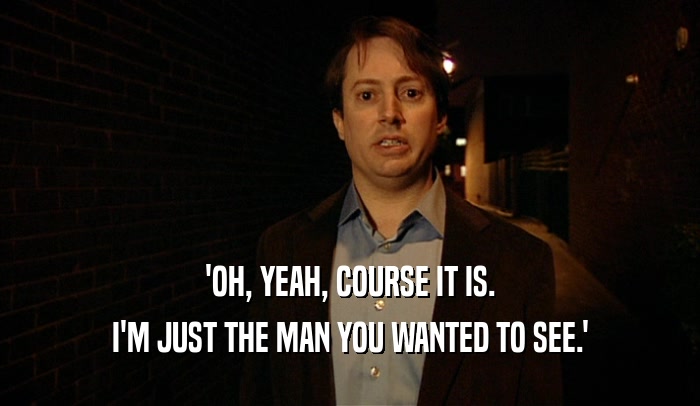 'OH, YEAH, COURSE IT IS. I'M JUST THE MAN YOU WANTED TO SEE.' 