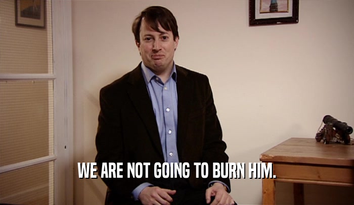 WE ARE NOT GOING TO BURN HIM.  