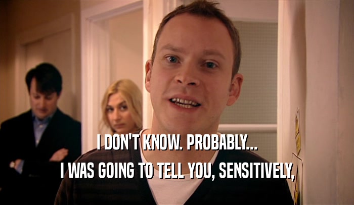 I DON'T KNOW. PROBABLY... I WAS GOING TO TELL YOU, SENSITIVELY, 