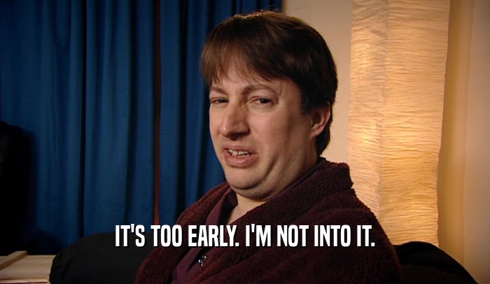 IT'S TOO EARLY. I'M NOT INTO IT.  