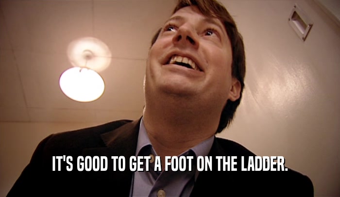 IT'S GOOD TO GET A FOOT ON THE LADDER.  