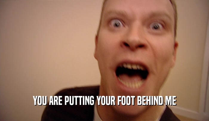 YOU ARE PUTTING YOUR FOOT BEHIND ME  