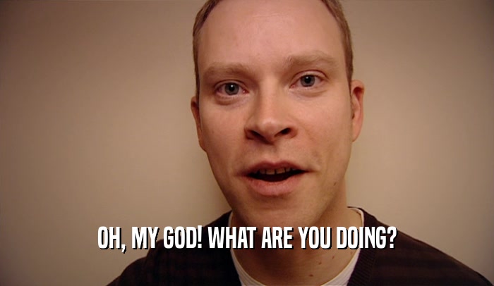 OH, MY GOD! WHAT ARE YOU DOING?  