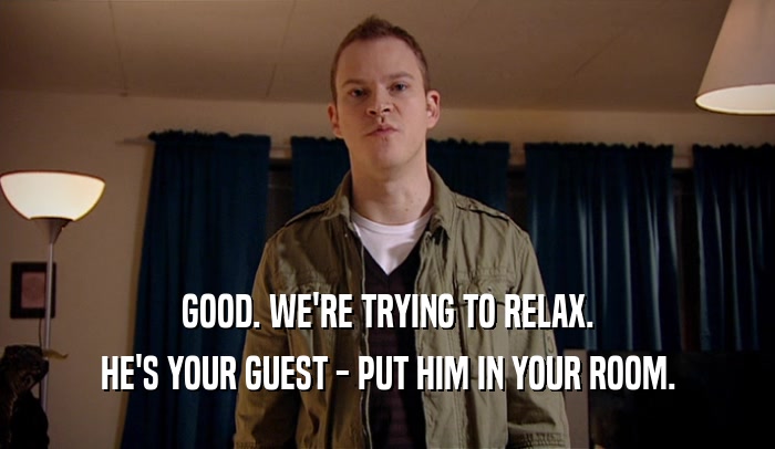 GOOD. WE'RE TRYING TO RELAX. HE'S YOUR GUEST - PUT HIM IN YOUR ROOM. 