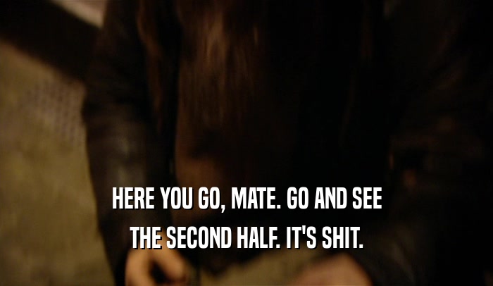 HERE YOU GO, MATE. GO AND SEE THE SECOND HALF. IT'S SHIT. 