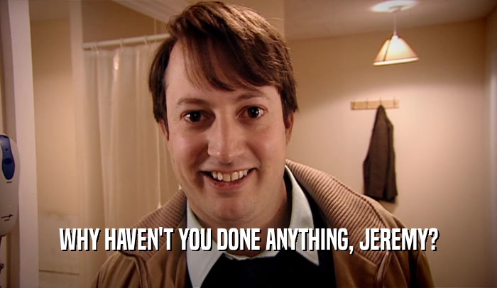 WHY HAVEN'T YOU DONE ANYTHING, JEREMY?  