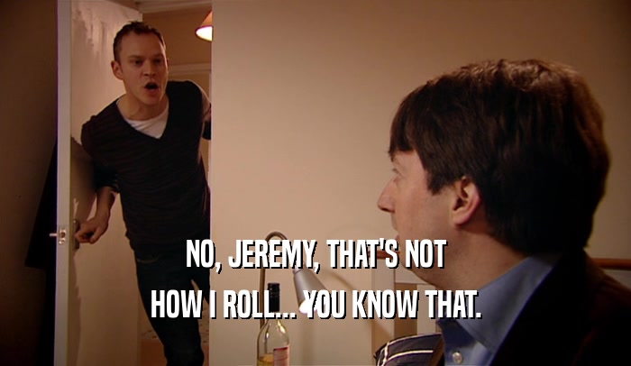 NO, JEREMY, THAT'S NOT HOW I ROLL... YOU KNOW THAT. 