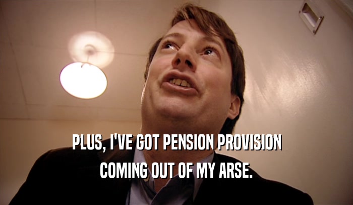 PLUS, I'VE GOT PENSION PROVISION COMING OUT OF MY ARSE. 