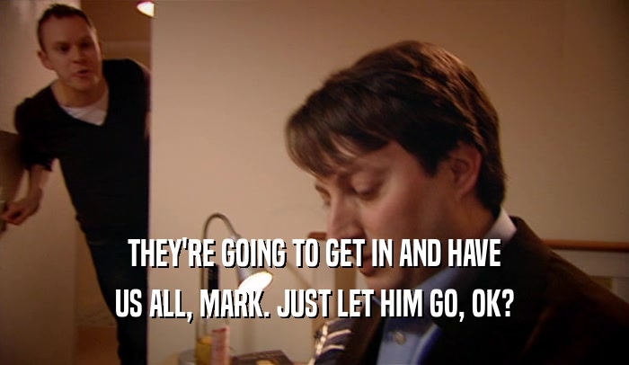 THEY'RE GOING TO GET IN AND HAVE US ALL, MARK. JUST LET HIM GO, OK? 