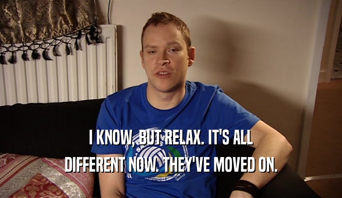 I KNOW, BUT RELAX. IT'S ALL DIFFERENT NOW. THEY'VE MOVED ON. 