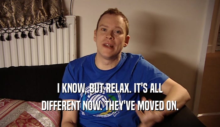 I KNOW, BUT RELAX. IT'S ALL DIFFERENT NOW. THEY'VE MOVED ON. 
