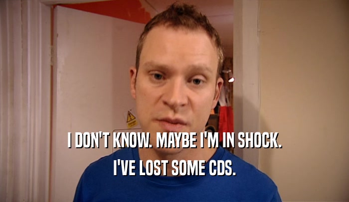I DON'T KNOW. MAYBE I'M IN SHOCK. I'VE LOST SOME CDS. 