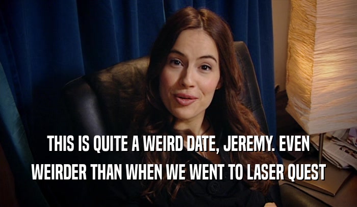 THIS IS QUITE A WEIRD DATE, JEREMY. EVEN WEIRDER THAN WHEN WE WENT TO LASER QUEST 