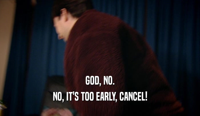 GOD, NO. NO, IT'S TOO EARLY, CANCEL! 