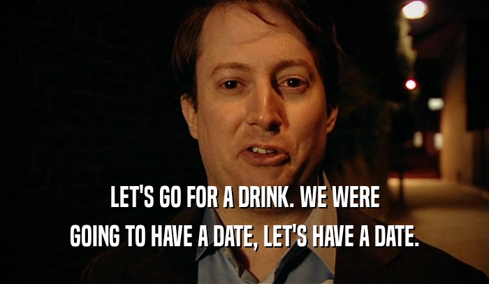 LET'S GO FOR A DRINK. WE WERE GOING TO HAVE A DATE, LET'S HAVE A DATE. 