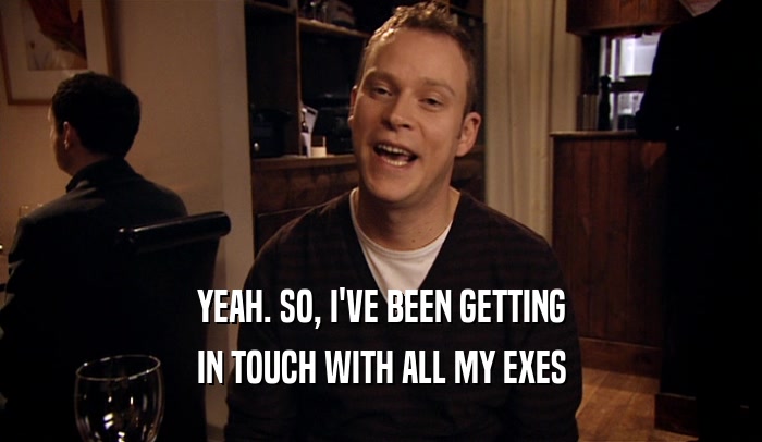 YEAH. SO, I'VE BEEN GETTING IN TOUCH WITH ALL MY EXES 