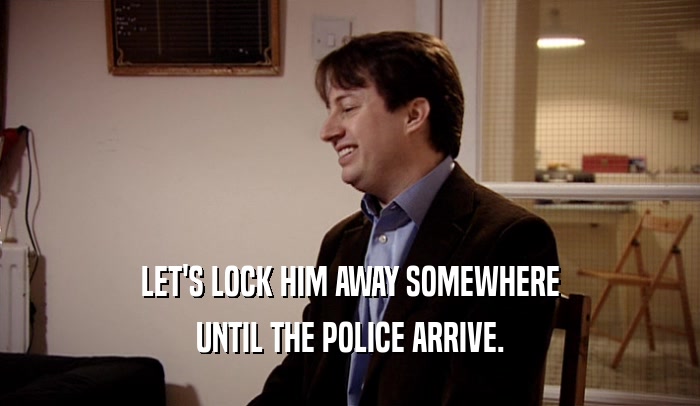 LET'S LOCK HIM AWAY SOMEWHERE UNTIL THE POLICE ARRIVE. 