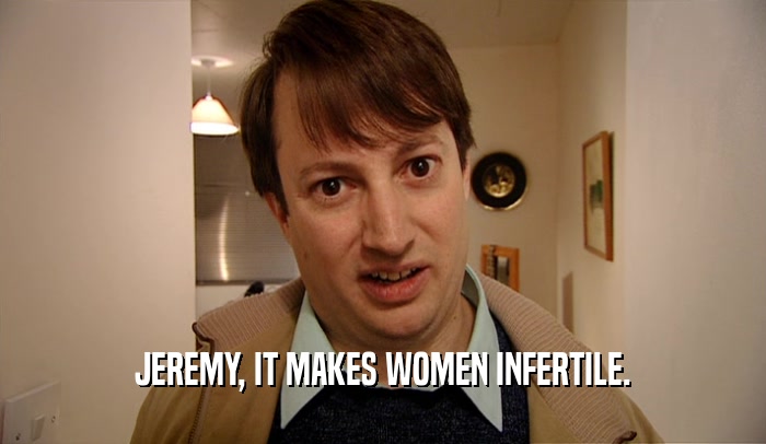 JEREMY, IT MAKES WOMEN INFERTILE.  