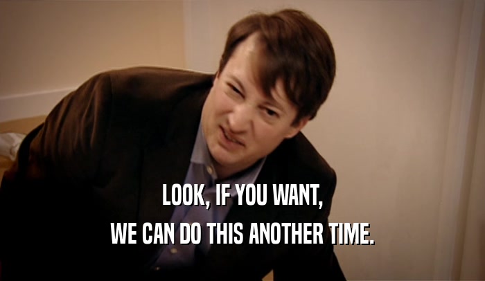 LOOK, IF YOU WANT, WE CAN DO THIS ANOTHER TIME. 