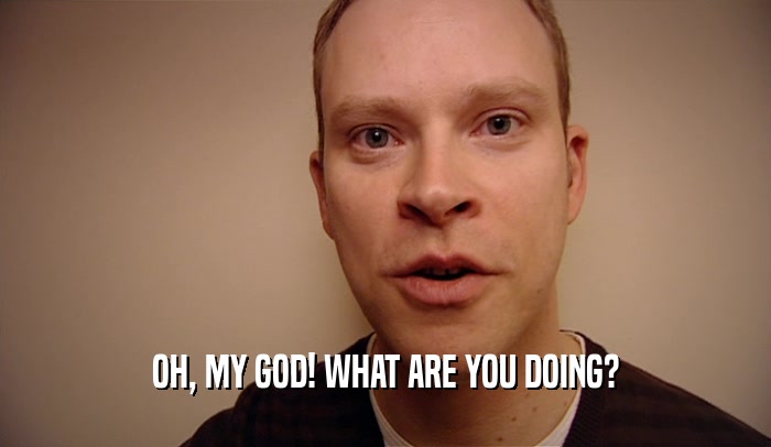 OH, MY GOD! WHAT ARE YOU DOING?  